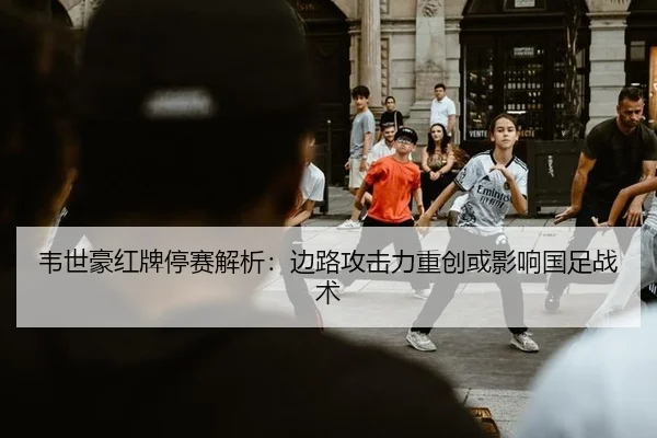 韦世豪红牌停赛解析：边路攻击力重创或影响国足战术