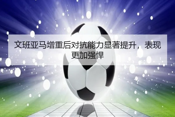文班亚马增重后对抗能力显著提升,表现更加强悍